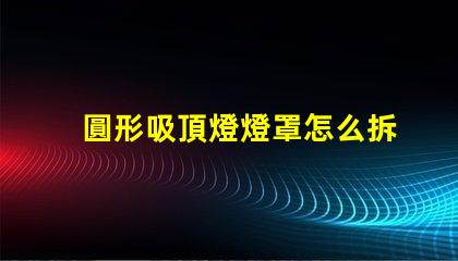 圓形吸頂燈燈罩怎么拆簡易拆卸技巧與步驟解析