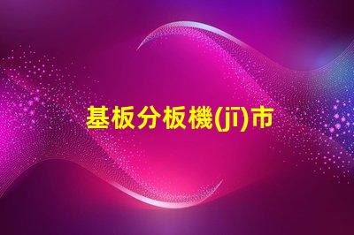 基板分板機(jī)市場調(diào)查報告全面解析當(dāng)前市場動態(tài)與未來趨勢