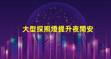 大型探照燈提升夜間安全的關鍵工具