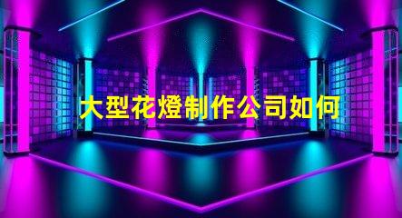 大型花燈制作公司如何選擇最具創新性的花燈供應商