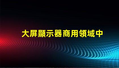 大屏顯示器商用領域中的最佳選擇