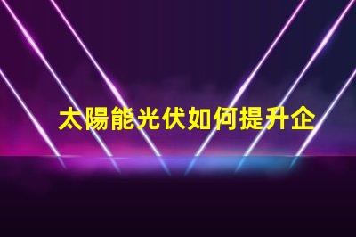 太陽能光伏如何提升企業(yè)能源效率探索太陽能光伏的商業(yè)潛力