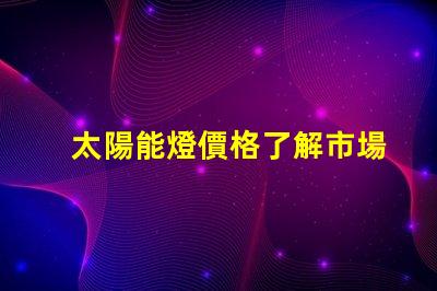 太陽能燈價格了解市場趨勢與成本分析