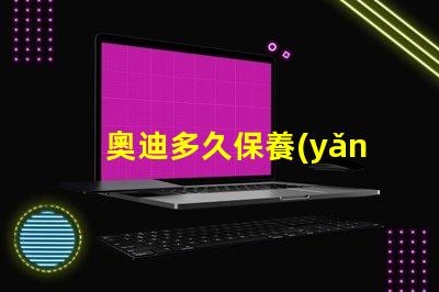 奧迪多久保養(yǎng)一次了解奧迪保養(yǎng)周期的重要性