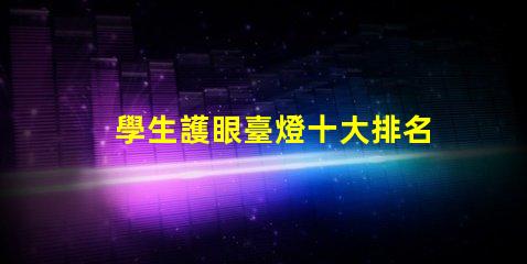 學生護眼臺燈十大排名高效護眼燈具推薦,助力學習效果提升