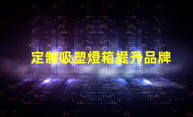 定制吸塑燈箱提升品牌形象的理想選擇
