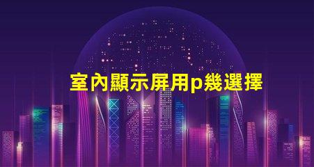 室內顯示屏用p幾選擇合適的P值提升顯示效果
