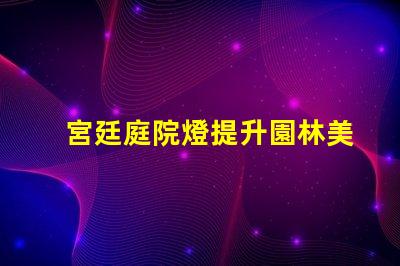 宮廷庭院燈提升園林美感的絕佳選擇嗎
