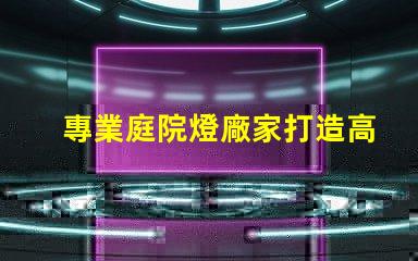 專業庭院燈廠家打造高效照明解決方案的行業領軍者