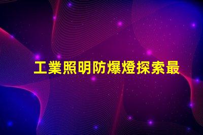 工業照明防爆燈探索最佳防爆解決方案的必要性