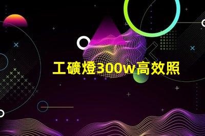工礦燈300w高效照明解決方案,提升工作安全性