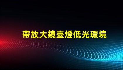 帶放大鏡臺燈低光環境下的完美閱讀伴侶,你準備好了嗎