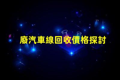 廢汽車線回收價格探討當前市場的回收價格趨勢