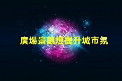 廣場景觀燈提升城市氛圍的最佳選擇