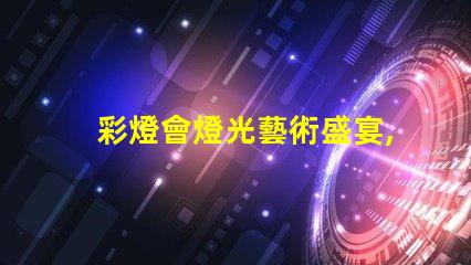 彩燈會燈光藝術盛宴,您準備好了嗎