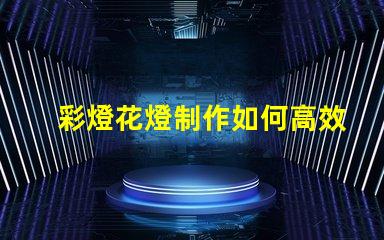 彩燈花燈制作如何高效制作引人注目的彩燈花燈