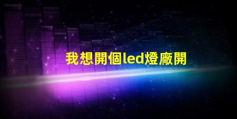 我想開個led燈廠開啟LED燈廠的成功之路,你準備好了嗎