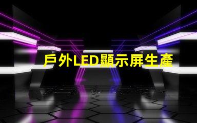 戶外LED顯示屏生產廠家如何選擇最可靠的供應商