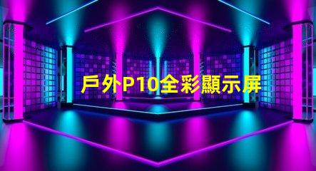 戶外P10全彩顯示屏的優勢是什么全面解析戶外P10全彩技術優勢