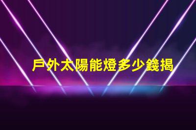 戶外太陽能燈多少錢揭示市場價格與選購技巧