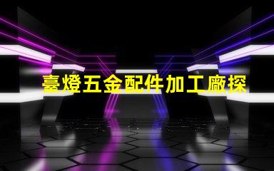 臺燈五金配件加工廠探索高效制造與質量保障的秘密