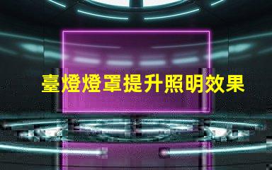 臺燈燈罩提升照明效果的關(guān)鍵選擇