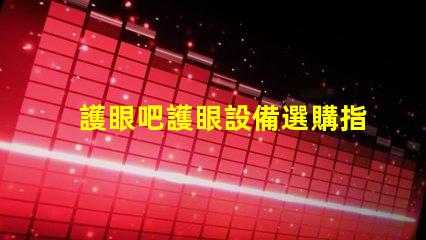 護眼吧護眼設備選購指南,提升視覺舒適度