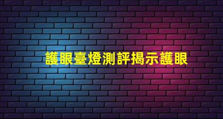 護眼臺燈測評揭示護眼臺燈的真實效果與選擇技巧