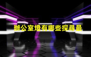 辦公室燈有哪些探尋最佳照明解決方案的秘密