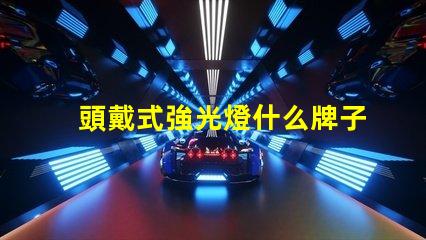 頭戴式強光燈什么牌子好市場熱銷品牌推薦與對比分析