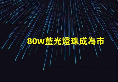 80w藍光燈珠成為市場熱門,備受消費者關注