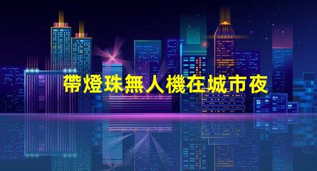 帶燈珠無人機在城市夜景航拍中,夜景航拍怎么拍