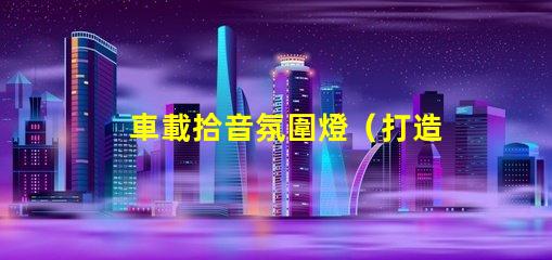 車載拾音氛圍燈（打造車內音樂氛圍的必備裝備）